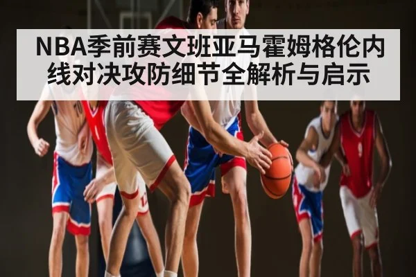 NBA季前赛文班亚马霍姆格伦内线对决攻防细节全解析与启示（hupu）